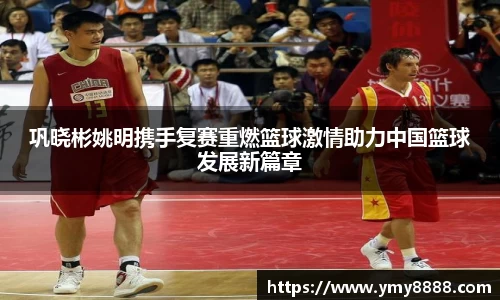 巩晓彬姚明携手复赛重燃篮球激情助力中国篮球发展新篇章