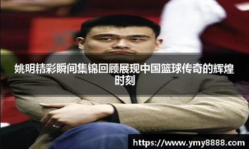 姚明精彩瞬间集锦回顾展现中国篮球传奇的辉煌时刻