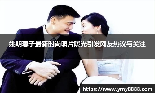 姚明妻子最新时尚照片曝光引发网友热议与关注